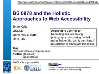 BS 8878 and the Holistic Approaches to Web Accessibility Brian Kelly UKOLN University of Bath Bath, UK UKOLN is supported by: http://www.ukoln.ac.uk/web-focus/events/meetings/cetis-accessibility-sig-2011-02/ This work is licensed under a Attribution-NonCommercial-ShareAlike 2.0 licence (but note caveat) Acceptable Use Policy Recording this talk, taking photographs, discussing the talk using Twitter, IM, etc. is permitted if distractions to others are minimised. Blog: http://ukwebfocus.wordpress.com/  Twitter:  @briankelly     @ukwebfocus 