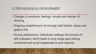 3. PSYCHOLOGICAL DEVELOPMENT
• Changes in emotions, feelings, moods and manner of
thinking.
• Ongoing establishment of strongly held beliefs, values and
goals in life
• During adolescence, individuals undergo the process of
self evaluation which leads to long range goal setting,
emotional and social independence and maturity
 