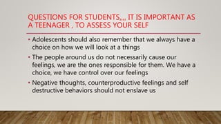 QUESTIONS FOR STUDENTS,,,, IT IS IMPORTANT AS
A TEENAGER , TO ASSESS YOUR SELF
• Adolescents should also remember that we always have a
choice on how we will look at a things
• The people around us do not necessarily cause our
feelings, we are the ones responsible for them. We have a
choice, we have control over our feelings
• Negative thoughts, counterproductive feelings and self
destructive behaviors should not enslave us
 