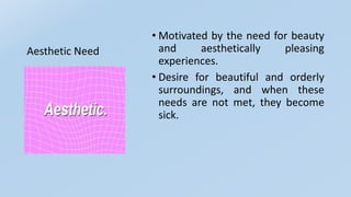 Aesthetic Need
• Motivated by the need for beauty
and aesthetically pleasing
experiences.
• Desire for beautiful and orderly
surroundings, and when these
needs are not met, they become
sick.
 