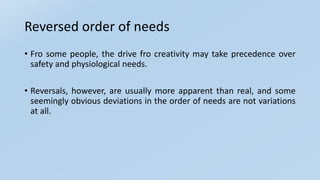 Reversed order of needs
• Fro some people, the drive fro creativity may take precedence over
safety and physiological needs.
• Reversals, however, are usually more apparent than real, and some
seemingly obvious deviations in the order of needs are not variations
at all.
 