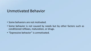 Unmotivated Behavior
• Some behaviors are not motivated.
• Some behavior is not caused by needs but by other factors such as
conditioned reflexes, maturation, or drugs.
• “Expressive behavior” is unmotivated.
 