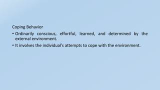 Coping Behavior
• Ordinarily conscious, effortful, learned, and determined by the
external environment.
• It involves the individual’s attempts to cope with the environment.
 