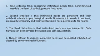 1. One criterion from separating instinctoid needs from noninstinctoid
needs is the level of pathology upon frustration.
2. Second criterion is that instinctoid needs are persistent and their
satisfaction leads to psychological health. Noninstinctoid needs, in contrast,
are usually temporary and their satisfaction is not a prerequisite for health.
3. The third distinction is that instinctoid needs are species-specific. Only
humans can be motivated by esteem and self-actualization.
4. Though difficult to change, instinctoid needs can be molded, inhibited, or
altered by environmental influences.
 