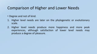 Comparison of Higher and Lower Needs
• Degree and not of kind.
1. Higher level needs are later on the phylogenetic or evolutionary
scale.
2. Higher level needs produce more happiness and more peak
experiences, although satisfaction of lower level needs may
produce a degree of pleasure.
 