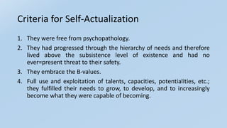 Criteria for Self-Actualization
1. They were free from psychopathology.
2. They had progressed through the hierarchy of needs and therefore
lived above the subsistence level of existence and had no
ever=present threat to their safety.
3. They embrace the B-values.
4. Full use and exploitation of talents, capacities, potentialities, etc.;
they fulfilled their needs to grow, to develop, and to increasingly
become what they were capable of becoming.
 