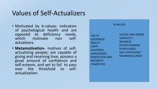 Values of Self-Actualizers
• Motivated by b-values- indicators
of psychological health and are
opposed to deficiency needs,
which motivate non self-
actualizers.
• Metamotivation- motives of self-
actualizing people; are capable of
giving and receiving love, possess a
great amount of confidence and
self-esteem, and yet to fail to pass
over the threshold to self-
actualization.
TRUTH
GOODNESS
BEAUTY
UNITY
ALIVENESS
UNIQUENESS
PERFECTION AND
NECESSITY
COMPLETIO
JUSTICE AND ORDER
SIMPLICITY
RICHNESS
EFFORTLESSNESS
PLAYFULNESS
SELF-SUFFICIENCY
MEANINGFULNESS
B-VALUES
 
