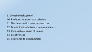 9. Gemeinschaftsgefuhl
10. Profound interpersonal relations
11. The democratic character structure
12. Discrimination between means and ends
13. Philosophical sense of humor
14. Creativeness
15. Resistance to enculturation
 
