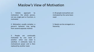 Maslow’s View of Motivation
1. Holistic approach to
motivation- the whole person,
not any single part or function, is
motivated
3. People are continually
motivated by one need or
another- when one need is
satisfied, it ordinarily loses its
motivational power and is then
replaced by another need.
2. Motivation usually complex- a
person’s behavior may spring
from several separate motives
4. All people everywhere are
motivated by the same basic
need
5. Needs can be arranged on a
hierarchy.
 