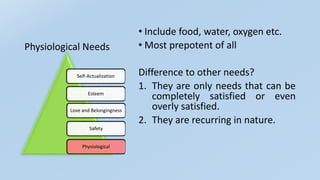 Physiological Needs
• Include food, water, oxygen etc.
• Most prepotent of all
Difference to other needs?
1. They are only needs that can be
completely satisfied or even
overly satisfied.
2. They are recurring in nature.
Self-Actualization
Esteem
Love and Belongingness
Safety
Physiological
 