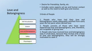 Love and
Belongingness
• Desire for friendship, family, etc.
• Includes some aspects od sex and human contact
as well as the need to both give and receive.
3 Kinds of People
1. People who have had their love and
belongingness needs adequately satisfied from early
years do not panic when denied love.
2. People consists of those who have never
experienced love and belongingness, and, therefore,
are incapable of giving love.
3. People who have received love and belongingness
only in small dose, because they receive only a taste
of love and belongingness, they will be strongly
motivated to seek it.
Self-Actualization
Esteem
Love and Belongingness
Safety
Physiological
 