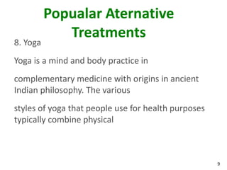 Popualar Aternative
             Treatments
8. Yoga
Yoga is a mind and body practice in
complementary medicine with origins in ancient
Indian philosophy. The various
styles of yoga that people use for health purposes
typically combine physical



                                                     9
 