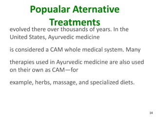 Popualar Aternative
          Treatments
evolved there over thousands of years. In the
United States, Ayurvedic medicine
is considered a CAM whole medical system. Many
therapies used in Ayurvedic medicine are also used
on their own as CAM—for
example, herbs, massage, and specialized diets.



                                                     14
 
