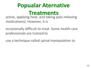 Popualar Aternative
          Treatments
active, applying heat, and taking pain-relieving
medications). However, it is
occasionally difficult to treat. Some health care
professionals are trained to
use a technique called spinal manipulation to




                                                    21
 