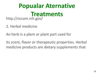 Popualar Aternative
           Treatments
http://nccam.nih.gov/
2. Herbal medicine
An herb is a plant or plant part used for
its scent, flavor or therapeutic properties. Herbal
medicine products are dietary supplements that




                                                      23
 