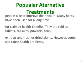 Popualar Aternative
          Treatments
people take to improve their health. Many herbs
have been used for a long time
for claimed health benefits. They are sold as
tablets, capsules, powders, teas,
extracts and fresh or dried plants. However, some
can cause health problems,




                                                    24
 