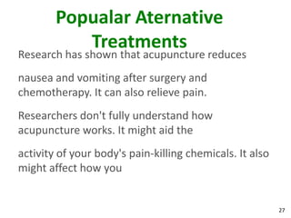 Popualar Aternative
           Treatments
Research has shown that acupuncture reduces
nausea and vomiting after surgery and
chemotherapy. It can also relieve pain.
Researchers don't fully understand how
acupuncture works. It might aid the
activity of your body's pain-killing chemicals. It also
might affect how you


                                                          27
 