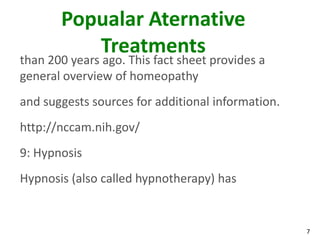 Popualar Aternative
          Treatments
than 200 years ago. This fact sheet provides a
general overview of homeopathy
and suggests sources for additional information.
http://nccam.nih.gov/
9: Hypnosis
Hypnosis (also called hypnotherapy) has


                                                   7
 