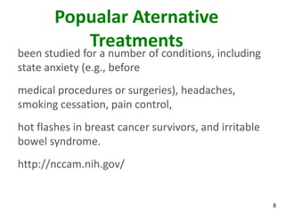 Popualar Aternative
           Treatments
been studied for a number of conditions, including
state anxiety (e.g., before
medical procedures or surgeries), headaches,
smoking cessation, pain control,
hot flashes in breast cancer survivors, and irritable
bowel syndrome.
http://nccam.nih.gov/


                                                        8
 