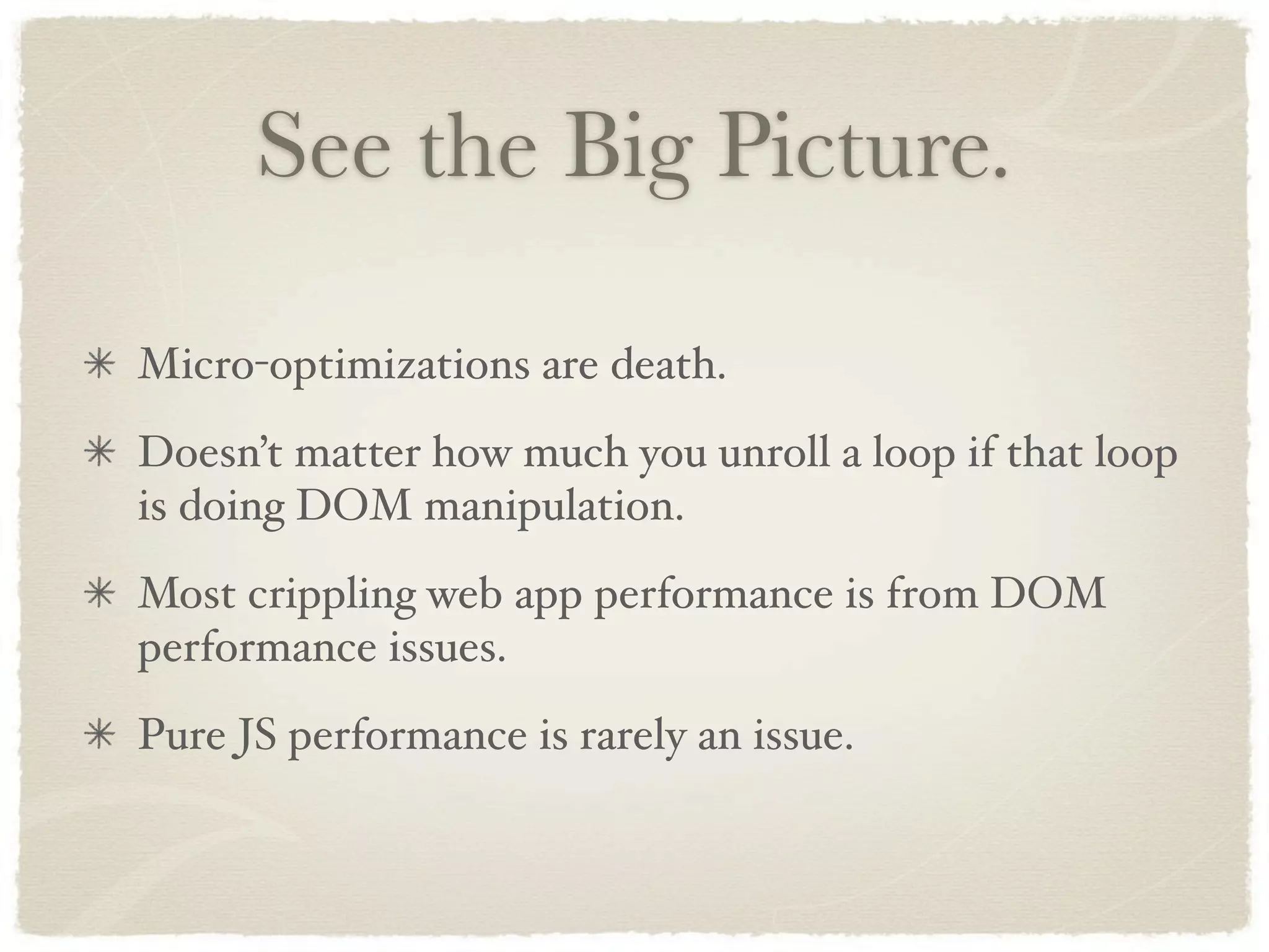 See the Big Picture.

Micro-optimizations are death.
Doesn’t matter how much you unroll a loop if that loop
is doing DOM manipulation.
Most crippling web app performance is from DOM
performance issues.
Pure JS performance is rarely an issue.
 