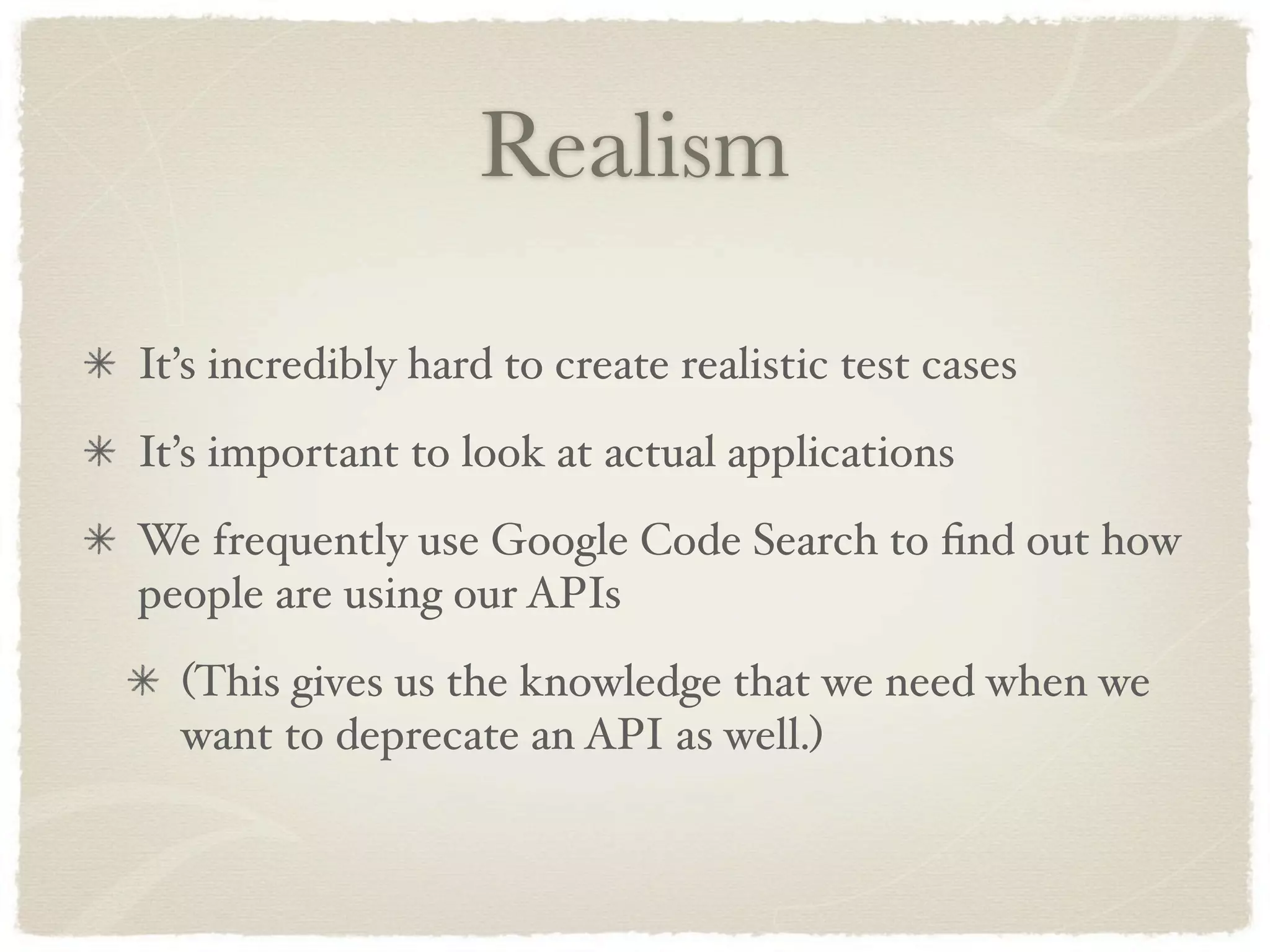 Realism

It’s incredibly hard to create realistic test cases
It’s important to look at actual applications
We frequently use Google Code Search to ﬁnd out how
people are using our APIs
  (This gives us the knowledge that we need when we
  want to deprecate an API as well.)
 