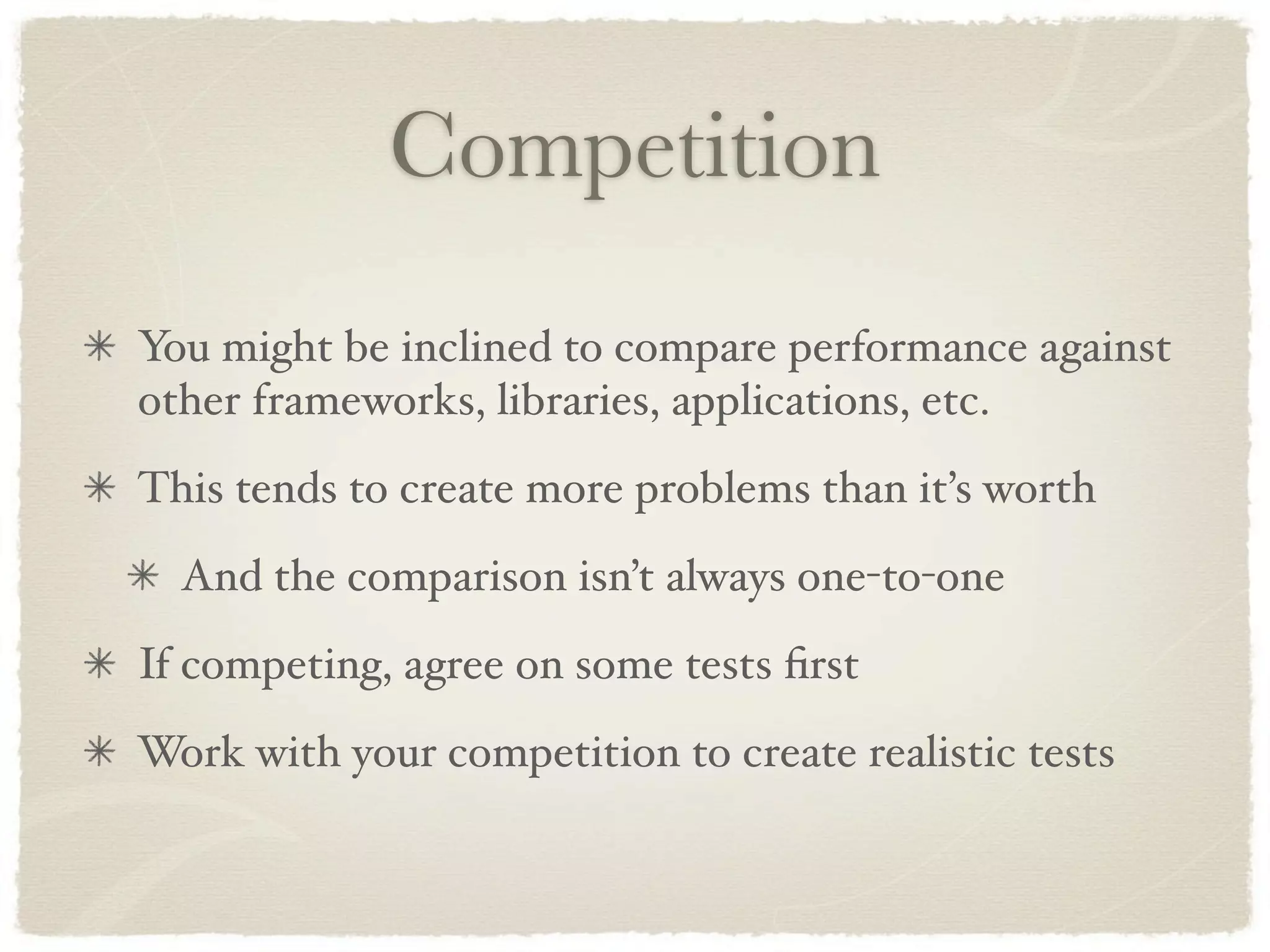 Competition
You might be inclined to compare performance against
other frameworks, libraries, applications, etc.
This tends to create more problems than it’s worth
  And the comparison isn’t always one-to-one
If competing, agree on some tests ﬁrst
Work with your competition to create realistic tests
 
