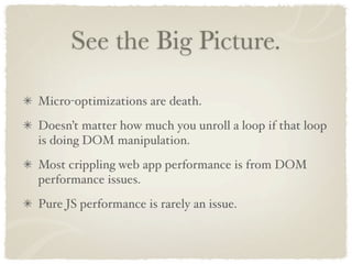 See the Big Picture.

Micro-optimizations are death.
Doesn’t matter how much you unroll a loop if that loop
is doing DOM manipulation.
Most crippling web app performance is from DOM
performance issues.
Pure JS performance is rarely an issue.
 