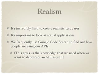 Realism

It’s incredibly hard to create realistic test cases
It’s important to look at actual applications
We frequently use Google Code Search to ﬁnd out how
people are using our APIs
  (This gives us the knowledge that we need when we
  want to deprecate an API as well.)
 