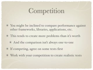 Competition
You might be inclined to compare performance against
other frameworks, libraries, applications, etc.
This tends to create more problems than it’s worth
  And the comparison isn’t always one-to-one
If competing, agree on some tests ﬁrst
Work with your competition to create realistic tests
 