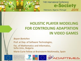 HOLISTIC PLAYER MODELING
FOR CONTROLING ADAPTATION
IN VIDEO GAMES
Boyan Bontchev
Prof. at Dep. of Software Technologies,
Fac. of Mathematics and Informatics,
Sofia Univ., Bulgaria
Marie Curie Fellow at Brainstorm Multimedia, Spain
 