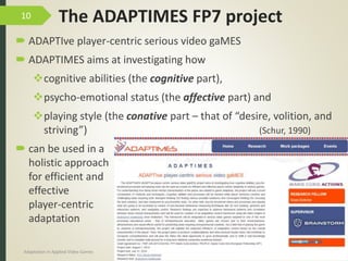 The ADAPTIMES FP7 project
 ADAPTIve player-centric serious video gaMES
 ADAPTIMES aims at investigating how
cognitive abilities (the cognitive part),
psycho-emotional status (the affective part) and
playing style (the conative part – that of “desire, volition, and
striving”) (Schur, 1990)
 can be used in a
holistic approach
for efficient and
effective
player-centric
adaptation
9/04/2016Adaptation in Applied Video Games e-Society’2016
10
 