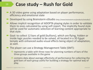 Case study – Rush for Gold
 A 3D video game using adaptation based on player performance,
efficiency and emotional state
 Developed by using Brainstorm eStudio (http://www.brainstorm.es/products/estudio/)
 Allows implicit recognition of ADOPTA playing styles in order to validate
them to ones calculated by using self-report. The implicitly found style
will be used for automatic selection of learning content appropriate to
that style.
 Goal: to collect 12 bars of gold (bullions), which are flying, hidden or
inside logic puzzles needed to be solved, all located in a 3D Egypt
temple with enhanced audio-visual effects being object of adaptation,
as well.
 The player can use a Strategy Management Table (SMT):
 represents a table with three rows for planning numbers of bars of the
three groups available in the game
 contains data about average effectivity of performance for collecting the
gold bars of each group useful for building a strategy for optimal way of
play.
9/04/2016Adaptation in Applied Video Games e-Society’2016
13
 