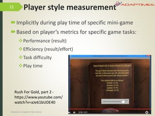 Player style measurement
Implicitly during play time of specific mini-game
Based on player’s metrics for specific game tasks:
Performance (result)
Efficiency (result/effort)
Task difficulty
Play time
9/04/2016Adaptation in Applied Video Games e-Society’2016
15
Rush For Gold, part 2 -
https://www.youtube.com/
watch?v=aJe61bUDE40
 