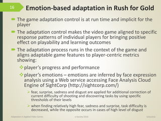 Emotion-based adaptation in Rush for Gold
 The game adaptation control is at run time and implicit for the
player
 The adaptation control makes the video game aligned to specific
response patterns of individual players for bringing positive
effect on playability and learning outcomes
 The adaptation process runs in the context of the game and
aligns adaptable game features to player-centric metrics
showing:
player’s progress and performance
player’s emotions – emotions are inferred by face expression
analysis using a Web service accessing Face Analysis Cloud
Engine of SightCorp (http://sightcorp.com/)
 fear, surprise, sadness and disgust are applied for additional correction of
current difficulty of shooting and discovering tasks by using specific
thresholds of their levels
 when finding relatively high fear, sadness and surprise, task difficulty is
decreased, while the opposite occurs in cases of high level of disgust
9/04/2016Adaptation in Applied Video Games e-Society’2016
16
 