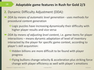 Adaptable game features in Rush for Gold 2/3
2. Dynamic Difficulty Adjustment (DDA):
 DDA by means of automatic level generation - uses methods for
procedural content generation
Logic puzzles have increasing dynamically their difficulty with
higher player results and vice versa
 DDA by means of adjusting level content, i.e. game items for player
interactions – means dynamic adaptation of level of inventory
interacted by the player for specific game context, according to
player’s skill acquisition:
Hidden billions are more difficult to be found with player
progress
Flying bullions change velocity & acceleration plus striking force
change with player efficiency as well with player´s emotions
9/04/2016Adaptation in Applied Video Games e-Society’2016
18
 