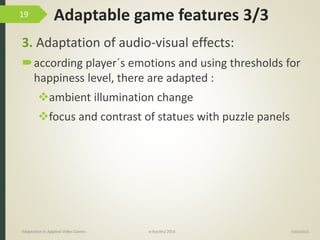 Adaptable game features 3/3
3. Adaptation of audio-visual effects:
according player´s emotions and using thresholds for
happiness level, there are adapted :
ambient illumination change
focus and contrast of statues with puzzle panels
9/04/2016Adaptation in Applied Video Games e-Society’2016
19
 
