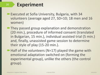 Experiment
Executed at Sofia University, Bulgaria, with 34
volunteers (average aged 27, SD=10; 18 men and 16
women)
They passed group explanation and demonstration
(20 min.), procedure of informed consent (translated
in Bulgarian, 15 min.), individual assisted trial (5 min.)
and, finally, unassisted game session to determine
their style of play (15-20 min.).
Half of the volunteers (N=17) played the game with
emotional adaptation switched on (forming the
experimental group), unlike the others (the control
group).
9/04/2016Adaptation in Applied Video Games e-Society’2016
20
 