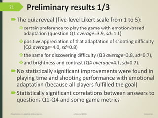 Preliminary results 1/3
The quiz reveal (five-level Likert scale from 1 to 5):
certain preference to play the game with emotion-based
adaptation (question Q1 average=3.9, sd=1.1)
positive appreciation of that adaptation of shooting difficulty
(Q2 average=4.0, sd=0.8)
the same for discovering difficulty (Q3 average=3.8, sd=0.7),
and brightness and contrast (Q4 average=4.1, sd=0.7).
No statistically significant improvements were found in
playing time and shooting performance with emotional
adaptation (because all players fulfilled the goal)
Statistically significant correlations between answers to
questions Q1-Q4 and some game metrics
9/04/2016Adaptation in Applied Video Games e-Society’2016
21
 