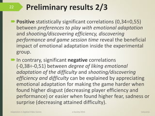 Preliminary results 2/3
Positive statistically significant correlations (0,34÷0,55)
between preferences to play with emotional adaptation
and shooting/discovering efficiency, discovering
performance and game session time reveal the beneficial
impact of emotional adaptation inside the experimental
group.
In contrary, significant negative correlations
(-0,38÷-0,51) between degree of liking emotional
adaptation of the difficulty and shooting/discovering
efficiency and difficulty can be explained by appreciating
emotional adaptation for making the game harder when
found higher disgust (decreasing player efficiency and
performance) or easier when found higher fear, sadness or
surprise (decreasing attained difficulty).
9/04/2016Adaptation in Applied Video Games e-Society’2016
22
 