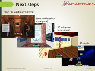 24
Rush For Gold (playing style)
9/04/2016
Generated labyrinth
(maze game)
3D quiz game
(assessment)
3D puzzle
Adaptation in Applied Video Games e-Society’2016
Next steps
 