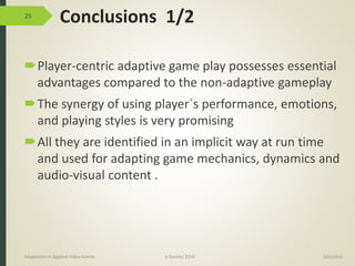 Conclusions 1/2
Player-centric adaptive game play possesses essential
advantages compared to the non-adaptive gameplay
The synergy of using player´s performance, emotions,
and playing styles is very promising
All they are identified in an implicit way at run time
and used for adapting game mechanics, dynamics and
audio-visual content .
25
9/04/2016Adaptation in Applied Video Games e-Society’2016
 