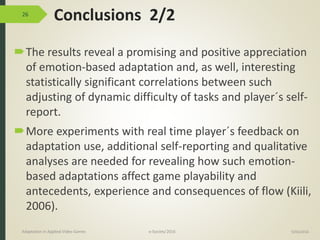 Conclusions 2/2
The results reveal a promising and positive appreciation
of emotion-based adaptation and, as well, interesting
statistically significant correlations between such
adjusting of dynamic difficulty of tasks and player´s self-
report.
More experiments with real time player´s feedback on
adaptation use, additional self-reporting and qualitative
analyses are needed for revealing how such emotion-
based adaptations affect game playability and
antecedents, experience and consequences of flow (Kiili,
2006).
26
9/04/2016Adaptation in Applied Video Games e-Society’2016
 