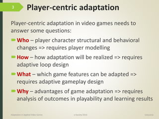 Player-centric adaptation
Player-centric adaptation in video games needs to
answer some questions:
Who – player character structural and behavioral
changes => requires player modelling
How – how adaptation will be realized => requires
adaptive loop design
What – which game features can be adapted =>
requires adaptive gameplay design
Why – advantages of game adaptation => requires
analysis of outcomes in playability and learning results
9/04/2016Adaptation in Applied Video Games e-Society’2016
3
 