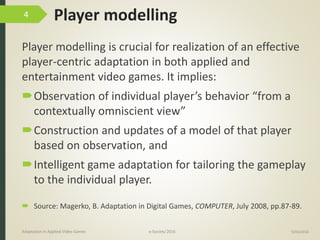 Player modelling
Player modelling is crucial for realization of an effective
player-centric adaptation in both applied and
entertainment video games. It implies:
Observation of individual player’s behavior “from a
contextually omniscient view”
Construction and updates of a model of that player
based on observation, and
Intelligent game adaptation for tailoring the gameplay
to the individual player.
9/04/2016Adaptation in Applied Video Games e-Society’2016
4
 Source: Magerko, B. Adaptation in Digital Games, COMPUTER, July 2008, pp.87-89.
 