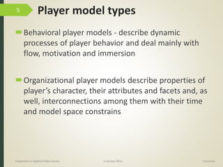 Player model types
Behavioral player models - describe dynamic
processes of player behavior and deal mainly with
flow, motivation and immersion
Organizational player models describe properties of
player’s character, their attributes and facets and, as
well, interconnections among them with their time
and model space constrains
9/04/2016Adaptation in Applied Video Games e-Society’2016
5
 
