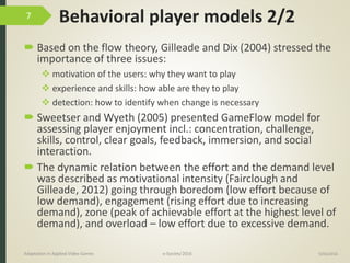 Behavioral player models 2/2
 Based on the flow theory, Gilleade and Dix (2004) stressed the
importance of three issues:
 motivation of the users: why they want to play
 experience and skills: how able are they to play
 detection: how to identify when change is necessary
 Sweetser and Wyeth (2005) presented GameFlow model for
assessing player enjoyment incl.: concentration, challenge,
skills, control, clear goals, feedback, immersion, and social
interaction.
 The dynamic relation between the effort and the demand level
was described as motivational intensity (Fairclough and
Gilleade, 2012) going through boredom (low effort because of
low demand), engagement (rising effort due to increasing
demand), zone (peak of achievable effort at the highest level of
demand), and overload – low effort due to excessive demand.
9/04/2016Adaptation in Applied Video Games e-Society’2016
7
 