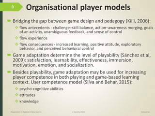 Organisational player models
 Bridging the gap between game design and pedagogy (Kiili, 2006):
 flow antecedents - challenge–skill balance, action–awareness merging, goals
of an activity, unambiguous feedback, and sense of control
 flow experience
 flow consequences - increased learning, positive attitude, exploratory
behavior, and perceived behavioral control
 Game adaptation determine the level of playability (Sánchez et al,
2009): satisfaction, learnability, effectiveness, immersion,
motivation, emotion, and socialization.
 Besides playability, game adaptation may be used for increasing
player competence in both playing and game-based learning
context. User competence model (Silva and Behar, 2015):
 psycho-cognitive abilities
 attitudes
 knowledge
9/04/2016Adaptation in Applied Video Games e-Society’2016
8
 