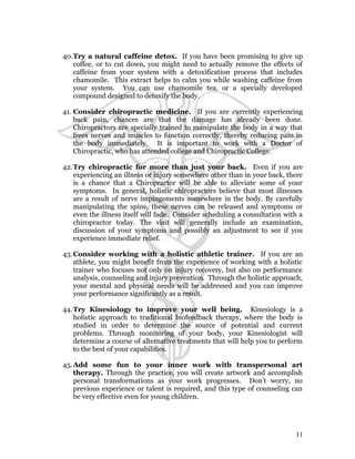40.Try a natural caffeine detox. If you have been promising to give up 
coffee, or to cut down, you might need to actually remove the effects of 
caffeine from your system with a detoxification process that includes 
chamomile. This extract helps to calm you while washing caffeine from 
your system. You can use chamomile tea, or a specially developed 
compound designed to detoxify the body. 
41. Consider chiropractic medicine. If you are currently experiencing 
back pain, chances are that the damage has already been done. 
Chiropractors are specially trained to manipulate the body in a way that 
frees nerves and muscles to function correctly, thereby reducing pain in 
the body immediately. It is important to work with a Doctor of 
Chiropractic, who has attended college and Chiropractic College. 
42.Try chiropractic for more than just your back. Even if you are 
experiencing an illness or injury somewhere other than in your back, there 
is a chance that a Chiropractor will be able to alleviate some of your 
symptoms. In general, holistic chiropractors believe that most illnesses 
are a result of nerve impingements somewhere in the body. By carefully 
manipulating the spine, these nerves can be released and symptoms or 
even the illness itself will fade. Consider scheduling a consultation with a 
chiropractor today. The visit will generally include an examination, 
discussion of your symptoms and possibly an adjustment to see if you 
experience immediate relief. 
43.Consider working with a holistic athletic trainer. If you are an 
athlete, you might benefit from the experience of working with a holistic 
trainer who focuses not only on injury recovery, but also on performance 
analysis, counseling and injury prevention. Through the holistic approach, 
your mental and physical needs will be addressed and you can improve 
your performance significantly as a result. 
44.Try Kinesiology to improve your well being. Kinesiology is a 
holistic approach to traditional biofeedback therapy, where the body is 
studied in order to determine the source of potential and current 
problems. Through monitoring of your body, your Kinesiologist will 
determine a course of alternative treatments that will help you to perform 
to the best of your capabilities. 
45.Add some fun to your inner work with transpersonal art 
therapy. Through the practice, you will create artwork and accomplish 
personal transformations as your work progresses. Don’t worry, no 
previous experience or talent is required, and this type of counseling can 
be very effective even for young children. 
11 
 