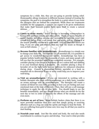 symptoms for a while. But, they are not going to provide lasting relief. 
Homeopathic allergy treatment is different because instead of treating the 
symptoms, the goal is to strengthen the body to a point where it can resist 
the allergens that are behind the symptoms. While there are treatments 
available for the symptoms, a patient can expect to be given medications 
that make their immune system build upon itself to create a natural 
defense. 
52.Listen to more music. Sound therapy is becoming commonplace in 
homes with newborn infants and older adults. There are many benefits of 
sound therapy including calming and increasing the patients sense over 
overall well being. Find a soft music that you enjoy, and try playing it at 
the lowest possible volume in a quiet room. You will find that before too 
long, if you are quiet and relaxed, that you hear the music as though it 
were at full volume. 
53.Become familiar with aromatherapy. Aromatherapy is a simple way 
to change your daily life. Through the use of essential oils, it is possible to 
get access to wonderful therapeutic results. Aromatherapy has been a 
popular holistic health topic for thousands of years, and many people will 
tell you that the promised benefits are completely accurate. For example, 
consider placing a few drops of Rosemary oil on a cotton ball and dabbing 
it on your forehead during a headache. Or, consider placing a drop of 
lavender oil on the light bulbs in your bedroom for enhanced relaxation 
during sleep. Consult a pharmacist, holistic specialist or a book on 
essential oils to determine if one or more could help you to improve your 
well-being. 
54.Visit an aromatherapist. If you are interested in working with a 
holistic therapist who deals with aromatherapy on a daily basis, consider 
an aroma massage with an aromatherapist. The therapist will create a 
custom oil blend for your visit, according to how you are feeling and your 
emotional state at the time of the visit. Then, they will use a soft massage 
technique to apply the oils to your body. You should begin to see the 
benefits immediately, and you should discuss what you should do for the 
next day or two in order to enhance the effects of the massage and oils 
even more. 
55. Perform an act of love. Many holistic healers claim that there is no 
more powerful medicine than love and that simply giving or receiving 
affection such as a hug can raise the spirits and begin to heal the body. If 
you are suffering from grief of some sort, love may be all that you need to 
start healing. 
56.Nourish your soul. Just like the mind and body, the soul also needs 
nourishment to continue to grow and develop. Your soul is what provides 
13 
 