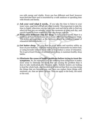 you with energy and vitality. Every one has different soul food, however 
most find that their soul is nourished by a walk outdoors or spending time 
with friends and family. 
57. Ask your soul what it needs. If you take the time to listen to your 
inner voice, your soul will tell you what it needs. It is important to take the 
time to listen; otherwise you can lose your soul and not be able to find out 
what it is that you are missing. Just a few moments of quiet each day, and 
you are bound to learn something that can change your life. 
58.Make your bedroom only for sleep. In today’s busy world, there is a 
tendency to turn the bedroom into a home office and multipurpose room. 
This is not recommended, as the bedroom should be instilling a sense of 
relaxation and restfulness. 
59.Get better sleep. Do your best to avoid stress and exertion within an 
hour of your bedtime. Consider having a cup of chamomile tea before bed, 
or using lavender infused oil in order to help induce a sense of relaxation. 
Try to get at least 8 hours of uninterrupted sleep, to maintain healthy sleep 
habits. 
60.Eliminate the cause of health problems before trying to treat the 
symptoms. So, for example if you are suffering from indigestion it makes 
more sense to eliminate the foods that are causing the problem than it 
does to take medication after the pain starts. Holistic healers are looking 
to heal the whole body, and therefore it is believed that first you stop doing 
the things that are harming you, and then you replace those things with 
nutrients, etc. that are better for you. This can apply to the body, the mind 
or the soul. 
14 
 